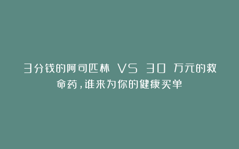 3分钱的阿司匹林 VS 30 万元的救命药，谁来为你的健康买单？