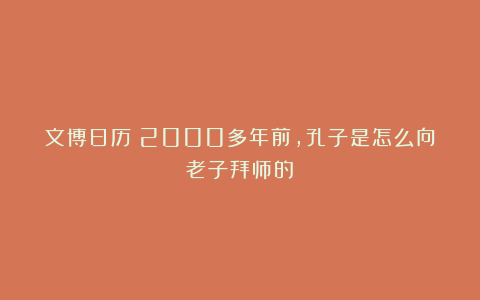 文博日历丨2000多年前，孔子是怎么向老子拜师的？