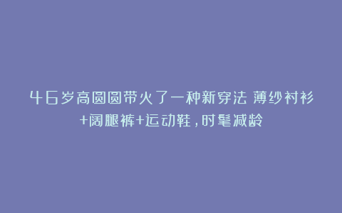 46岁高圆圆带火了一种新穿法：薄纱衬衫+阔腿裤+运动鞋，时髦减龄