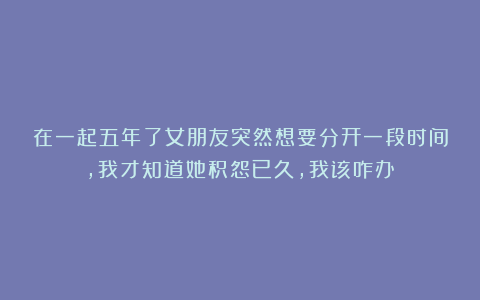 在一起五年了女朋友突然想要分开一段时间,我才知道她积怨已久,我该咋办？