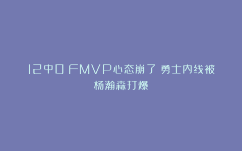 12中0!FMVP心态崩了!勇士内线被杨瀚森打爆