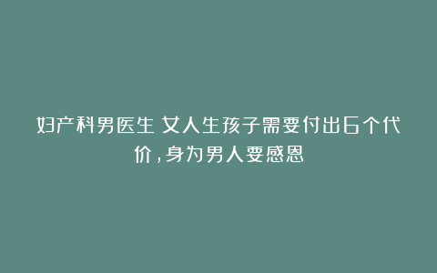 妇产科男医生：女人生孩子需要付出6个代价，身为男人要感恩