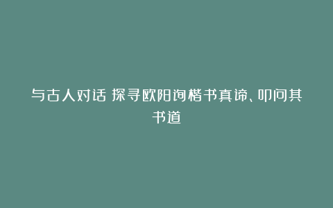与古人对话：探寻欧阳询楷书真谛、叩问其书道