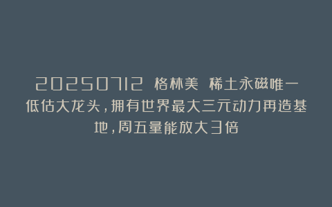 20250712 格林美 稀土永磁唯一低估大龙头,拥有世界最大三元动力再造基地,周五量能放大3倍