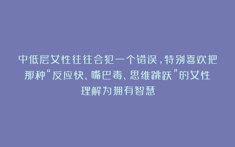 中低层女性往往会犯一个错误，特别喜欢把那种“反应快、嘴巴毒、思维跳跃”的女性理解为拥有智慧