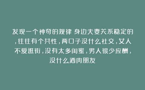 发现一个神奇的规律：身边夫妻关系稳定的，往往有个共性，两口子没什么社交，女人不爱逛街，没有太多闺蜜，男人很少应酬，没什么酒肉朋友
