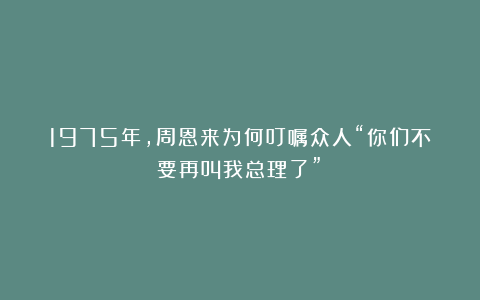 1975年，周恩来为何叮嘱众人“你们不要再叫我总理了”？