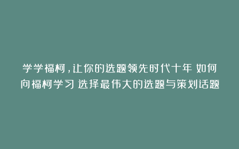 学学福柯，让你的选题领先时代十年！如何向福柯学习：选择最伟大的选题与策划话题