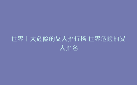 世界十大危险的女人排行榜|世界危险的女人排名