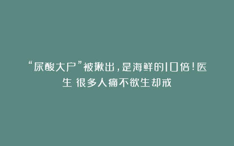 “尿酸大户”被揪出，是海鲜的10倍!医生：很多人痛不欲生却戒