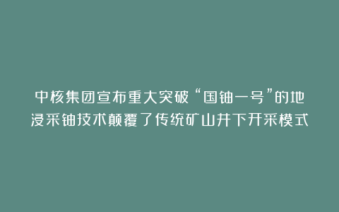 中核集团宣布重大突破：“国铀一号”的地浸采铀技术颠覆了传统矿山井下开采模式
