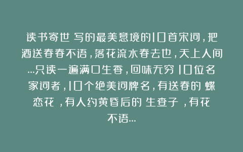 读书寄世：写的最美意境的10首宋词，把酒送春春不语，落花流水春去也，天上人间…只读一遍满口生香，回味无穷！10位名家词者，10个绝美词牌名，有送春的《蝶恋花》，有人约黄昏后的《生查子》，有花不语…