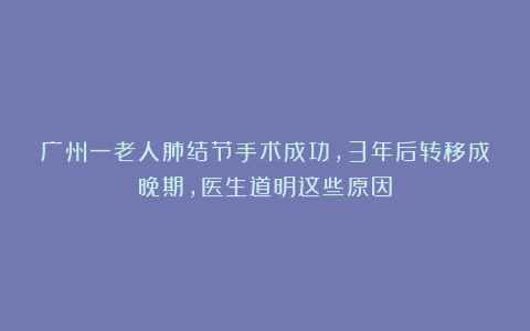 广州一老人肺结节手术成功，3年后转移成晚期，医生道明这些原因