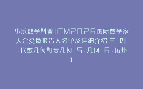 小乐数学科普：ICM2026国际数学家大会受邀报告人名单及详细介绍（三）【4.代数几何和复几何 5.几何 6.拓扑】