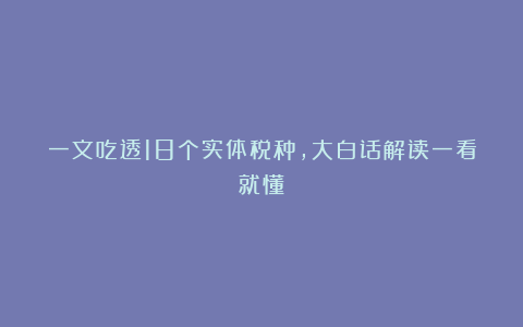 一文吃透18个实体税种，大白话解读一看就懂