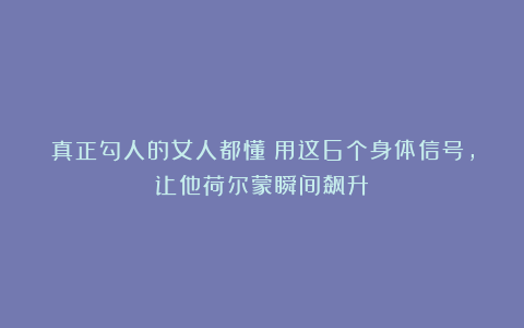 真正勾人的女人都懂：用这6个身体信号，让他荷尔蒙瞬间飙升！