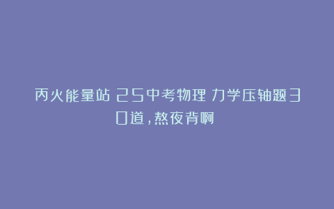 丙火能量站：25中考物理：力学压轴题30道，熬夜背啊❗️