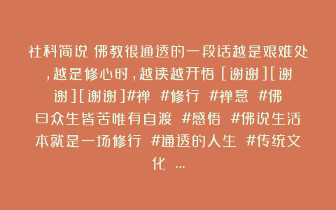 社科简说：佛教很通透的一段话越是艰难处，越是修心时，越读越开悟！[谢谢][谢谢][谢谢]#禅 #修行 #禅意 #佛曰众生皆苦唯有自渡 #感悟 #佛说生活本就是一场修行 #通透的人生 #传统文化 …