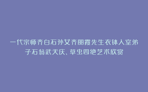 一代宗师齐白石孙女齐丽霞先生衣钵入室弟子石翁武天庆、草虫四绝艺术欣赏