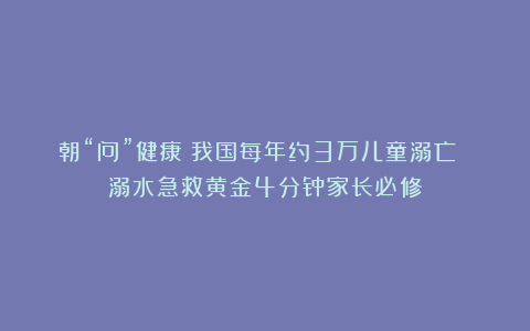 朝“问”健康丨我国每年约3万儿童溺亡 溺水急救黄金4分钟家长必修