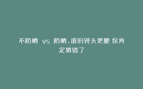 不防晒 vs 防晒，谁的骨头更脆？你肯定猜错了