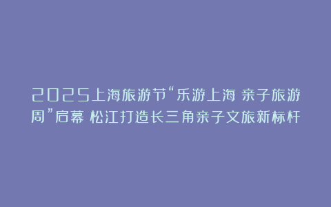 2025上海旅游节“乐游上海・亲子旅游周”启幕！松江打造长三角亲子文旅新标杆
