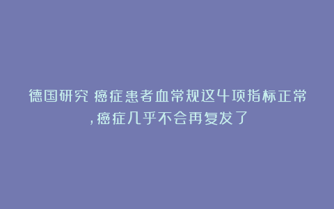 德国研究：癌症患者血常规这4项指标正常，癌症几乎不会再复发了