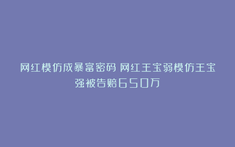 网红模仿成暴富密码？网红王宝弱模仿王宝强被告赔650万！