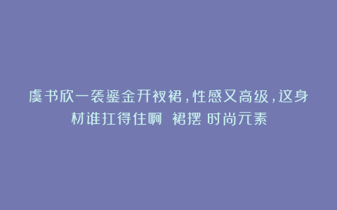虞书欣一袭鎏金开衩裙，性感又高级，这身材谁扛得住啊！|裙摆|时尚元素