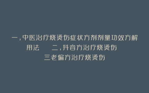 一，中医治疗烧烫伤症状方剂剂量功效方解用法    二，抖音方治疗烧烫伤     三老偏方治疗烧烫伤   