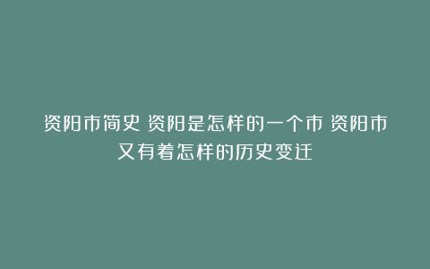 资阳市简史：资阳是怎样的一个市？资阳市又有着怎样的历史变迁？
