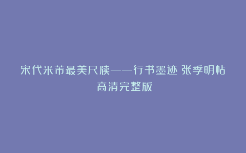 宋代米芾最美尺牍——行书墨迹《张季明帖》高清完整版