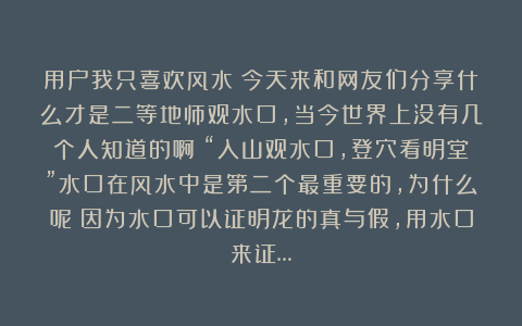 用户我只喜欢风水：今天来和网友们分享什么才是二等地师观水口，当今世界上没有几个人知道的啊！“入山观水口，登穴看明堂”水口在风水中是第二个最重要的，为什么呢？因为水口可以证明龙的真与假，用水口来证…