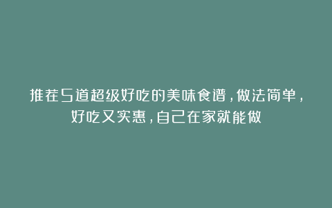 推荐5道超级好吃的美味食谱，做法简单，好吃又实惠，自己在家就能做