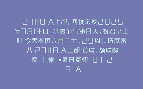 （27118）A上部、问候亲友2025年7月14日，小暑节气第8天，祝君早上好！今天农历六月二十，29周1。请欣赏：八（27118）A上部（首联、颔联解读）《七律 •暑日寄怀》（8〈1〉〈2〉〈3〉）A