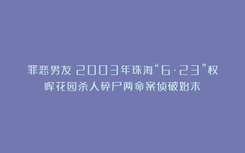 罪恶男友！2003年珠海“6·23”权晖花园杀人碎尸两命案侦破始末