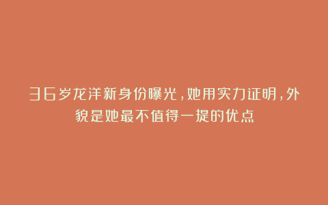 36岁龙洋新身份曝光，她用实力证明，外貌是她最不值得一提的优点