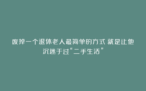 废掉一个退休老人最简单的方式：就是让他沉迷于过“二手生活”