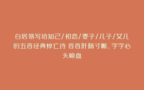 白居易写给知己/初恋/妻子/儿子/女儿的五首经典悼亡诗：首首肝肠寸断、字字心头啼血！