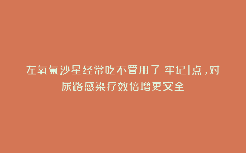 左氧氟沙星经常吃不管用了？牢记1点，对尿路感染疗效倍增更安全
