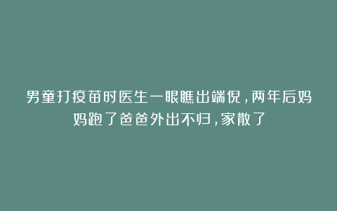 男童打疫苗时医生一眼瞧出端倪，两年后妈妈跑了爸爸外出不归，家散了