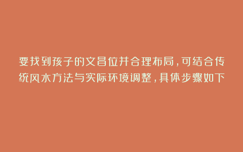 要找到孩子的文昌位并合理布局，可结合传统风水方法与实际环境调整，具体步骤如下：