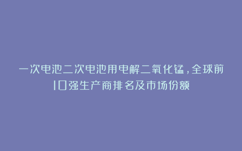 一次电池二次电池用电解二氧化锰，全球前10强生产商排名及市场份额