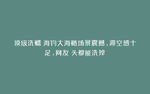 顶级洗鳃！海钓大海鲢场景震撼，滞空感十足，网友：头都能洗掉！