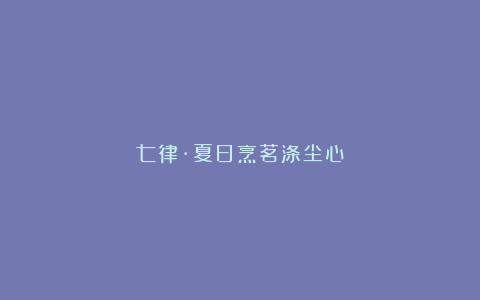 七律·夏日烹茗涤尘心