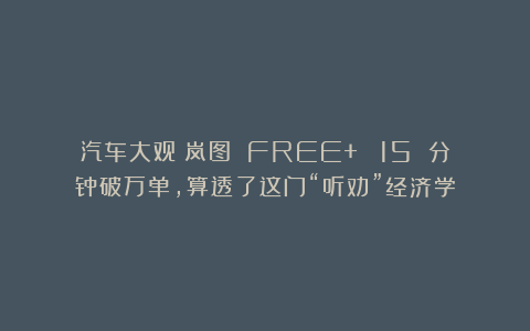 汽车大观｜岚图 FREE+ ：15 分钟破万单，算透了这门“听劝”经济学