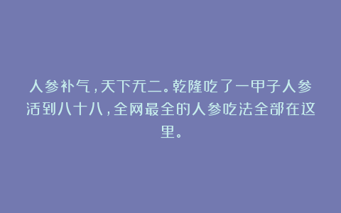 人参补气，天下无二。乾隆吃了一甲子人参活到八十八，全网最全的人参吃法全部在这里。