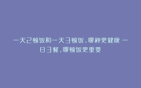 一天2顿饭和一天3顿饭，哪种更健康？一日3餐，哪顿饭更重要？