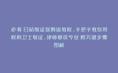 必看｜B站取证保姆级教程，手把手教你用权利卫士取证，律师都说专业！附关键步骤图解