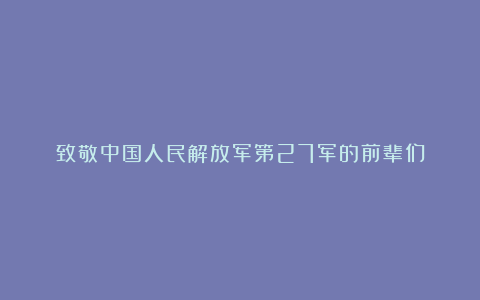 致敬中国人民解放军第27军的前辈们